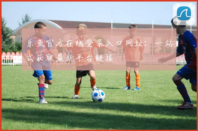 乐鱼官方在线登录入口网址：一站式获取最新平台链接