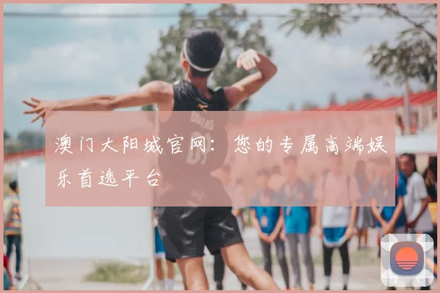 澳门大阳城官网：您的专属高端娱乐首选平台