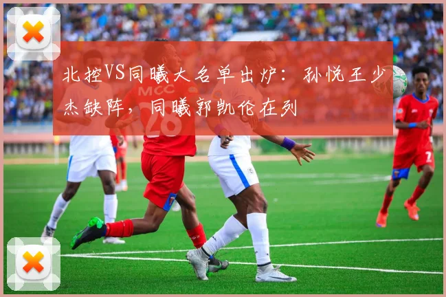 北控VS同曦大名单出炉:孙悦王少杰缺阵,同曦郭凯伦在列
