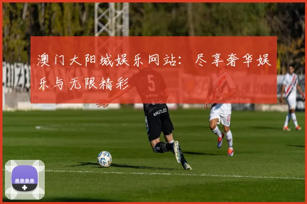 澳门大阳城娱乐网站：尽享奢华娱乐与无限精彩